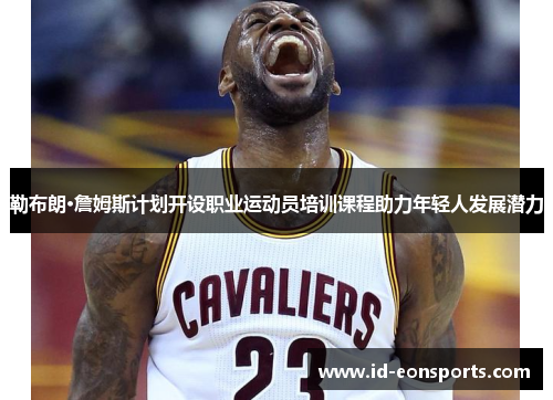 勒布朗·詹姆斯计划开设职业运动员培训课程助力年轻人发展潜力