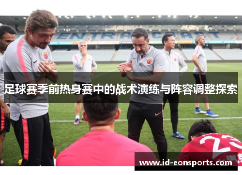 足球赛季前热身赛中的战术演练与阵容调整探索 足球赛季前热身赛中的战术演练与阵容调整探索
